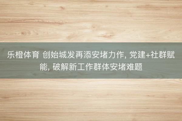 乐橙体育 创始城发再添安堵力作， 党建+社群赋能， 破解新工作群体安堵难题