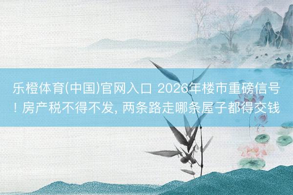 乐橙体育(中国)官网入口 2026年楼市重磅信号! 房产税不得不发， 两条路走哪条屋子都得交钱
