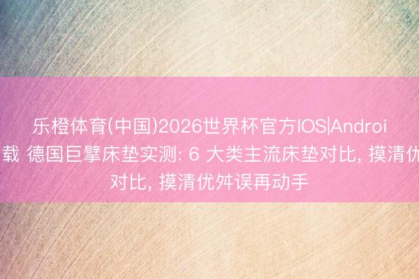 乐橙体育(中国)2026世界杯官方IOS|Android手机app下载 德国巨擘床垫实测: 6 大类主流床垫对比， 摸清优舛误再动手