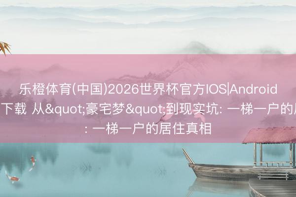 乐橙体育(中国)2026世界杯官方IOS|Android手机app下载 从"豪宅梦"到现实坑: 一梯一户的居住真相