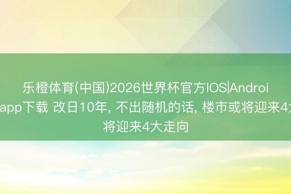乐橙体育(中国)2026世界杯官方IOS|Android手机app下载 改日10年， 不出随机的话， 楼市或将迎来4大走向
