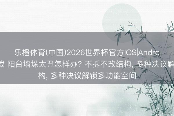 乐橙体育(中国)2026世界杯官方IOS|Android手机app下载 阳台墙垛太丑怎样办? 不拆不改结构， 多种决议解锁多功能空间