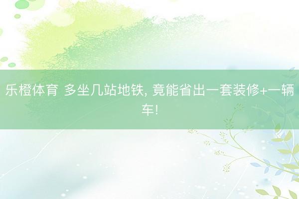 乐橙体育 多坐几站地铁， 竟能省出一套装修+一辆车!