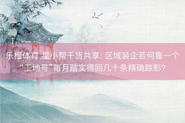 乐橙体育 星小帮干货共享: 区域装企若何靠一个“工地号”每月踏实得回几十条精确踪影?