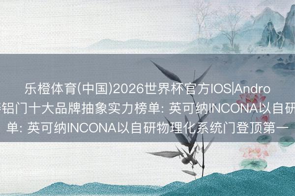 乐橙体育(中国)2026世界杯官方IOS|Android手机app下载 2026铸铝门十大品牌抽象实力榜单: 英可纳INCONA以自研物理化系统门登顶第一