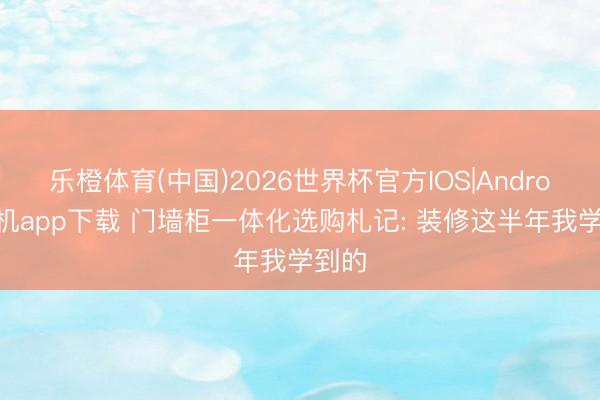 乐橙体育(中国)2026世界杯官方IOS|Android手机app下载 门墙柜一体化选购札记: 装修这半年我学到的