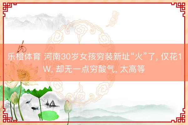 乐橙体育 河南30岁女孩穷装新址“火”了， 仅花1W， 却无一点穷酸气， 太高等