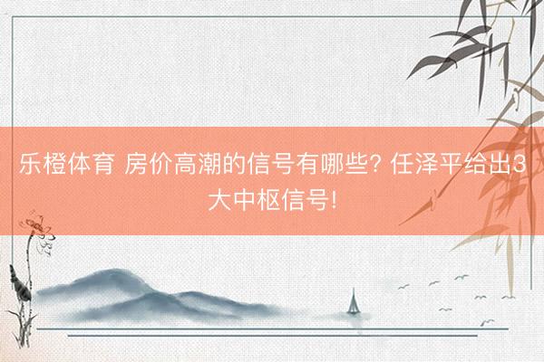 乐橙体育 房价高潮的信号有哪些? 任泽平给出3大中枢信号!