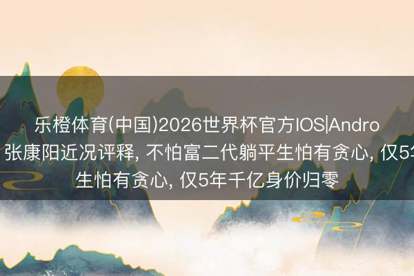 乐橙体育(中国)2026世界杯官方IOS|Android手机app下载 张康阳近况评释， 不怕富二代躺平生怕有贪心， 仅5年千亿身价归零