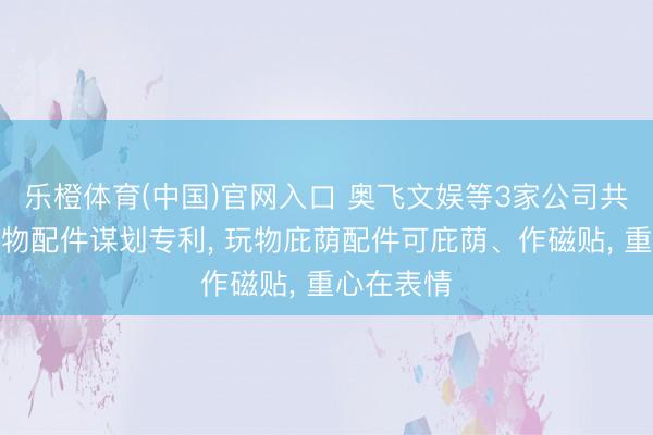 乐橙体育(中国)官网入口 奥飞文娱等3家公司共同得到玩物配件谋划专利， 玩物庇荫配件可庇荫、作磁贴， 重心在表情