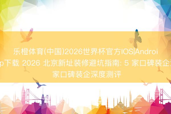 乐橙体育(中国)2026世界杯官方IOS|Android手机app下载 2026 北京新址装修避坑指南: 5 家口碑装企深度测评