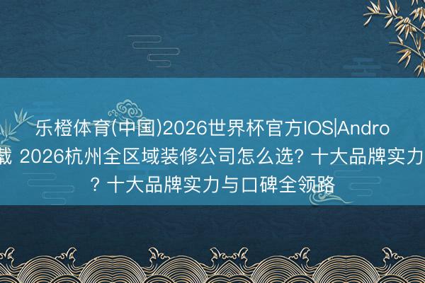 乐橙体育(中国)2026世界杯官方IOS|Android手机app下载 2026杭州全区域装修公司怎么选? 十大品牌实力与口碑全领路