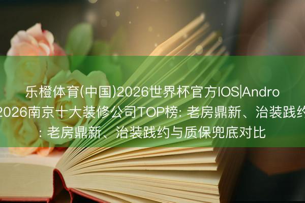 乐橙体育(中国)2026世界杯官方IOS|Android手机app下载 2026南京十大装修公司TOP榜: 老房鼎新、治装践约与质保兜底对比