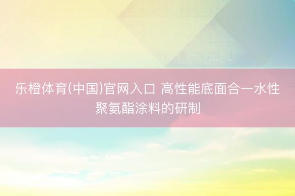 乐橙体育(中国)官网入口 高性能底面合一水性聚氨酯涂料的研制