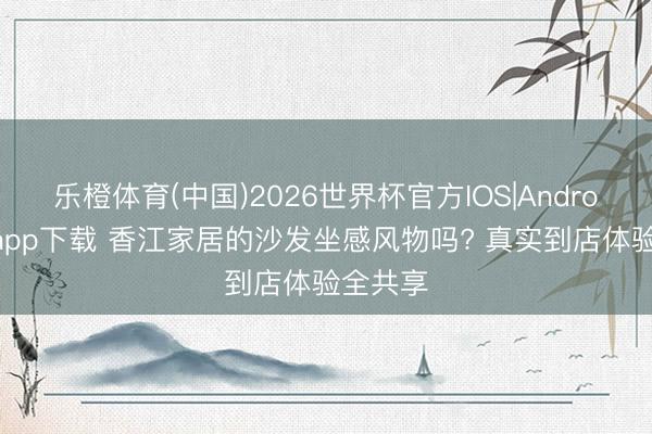 乐橙体育(中国)2026世界杯官方IOS|Android手机app下载 香江家居的沙发坐感风物吗? 真实到店体验全共享