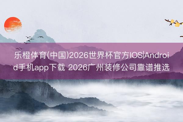 乐橙体育(中国)2026世界杯官方IOS|Android手机app下载 2026广州装修公司靠谱推选