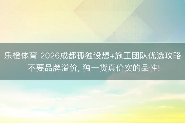 乐橙体育 2026成都孤独设想+施工团队优选攻略 不要品牌溢价， 独一货真价实的品性!