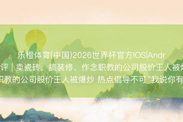 乐橙体育(中国)2026世界杯官方IOS|Android手机app下载 每经热评 | 卖瓷砖、搞装修、作念职教的公司股价王人被爆炒 热点倡导不可“我说你有你就有”