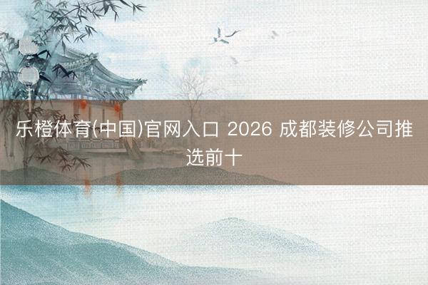 乐橙体育(中国)官网入口 2026 成都装修公司推选前十