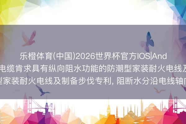 乐橙体育(中国)2026世界杯官方IOS|Android手机app下载 中辰电缆肯求具有纵向阻水功能的防潮型家装耐火电线及制备步伐专利， 阻断水分沿电线轴向进一步扩散