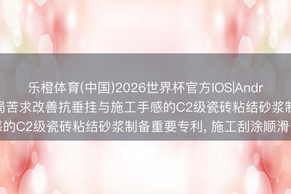 乐橙体育(中国)2026世界杯官方IOS|Android手机app下载 中建三局苦求改善抗垂挂与施工手感的C2级瓷砖粘结砂浆制备重要专利， 施工刮涂顺滑省力