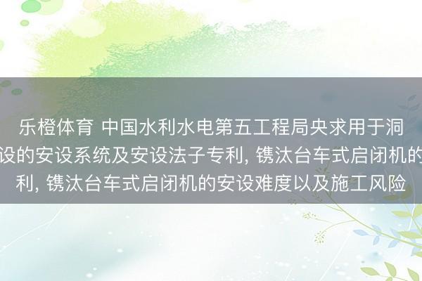乐橙体育 中国水利水电第五工程局央求用于洞室内台车式启闭机安设的安设系统及安设法子专利， 镌汰台车式启闭机的安设难度以及施工风险