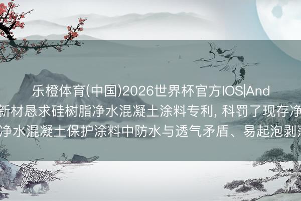 乐橙体育(中国)2026世界杯官方IOS|Android手机app下载 华康新材恳求硅树脂净水混凝土涂料专利， 科罚了现存净水混凝土保护涂料中防水与透气矛盾、易起泡剥落、历久性不及等关键问题