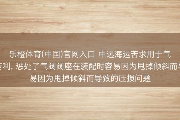 乐橙体育(中国)官网入口 中远海运苦求用于气阀的装配装配专利, 惩处了气阀阀座在装配时容易因为甩掉倾斜而导致的压损问题
