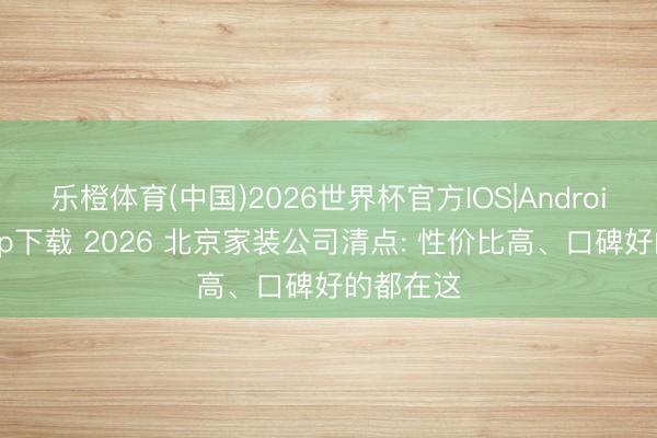 乐橙体育(中国)2026世界杯官方IOS|Android手机app下载 2026 北京家装公司清点: 性价比高、口碑好的都在这