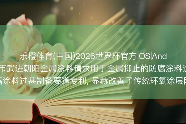 乐橙体育(中国)2026世界杯官方IOS|Android手机app下载 常州市武进朝阳金属涂料请求用于金属抑止的防腐涂料过甚制备要道专利， 显赫改善了传统环氧涂层刚性大、易脆裂的缺欠