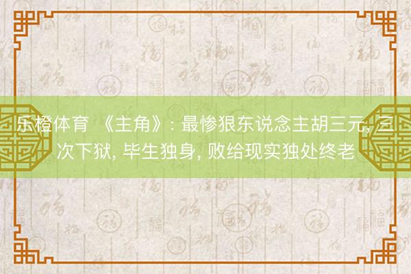 乐橙体育 《主角》: 最惨狠东说念主胡三元， 三次下狱， 毕生独身， 败给现实独处终老