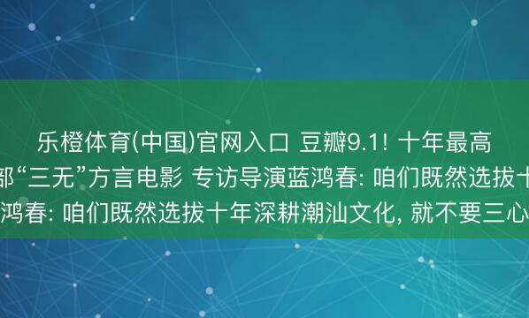 乐橙体育(中国)官网入口 豆瓣9.1! 十年最高分国产剧情片, 竟是一部“三无”方言电影 专访导演蓝鸿春: 咱们既然选拔十年深耕潮汕文化, 就不要三心二意