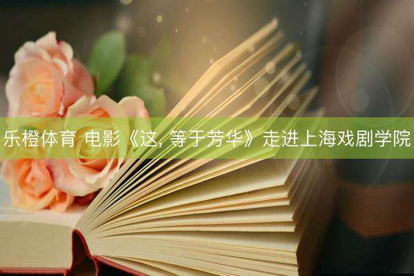 乐橙体育 电影《这， 等于芳华》走进上海戏剧学院