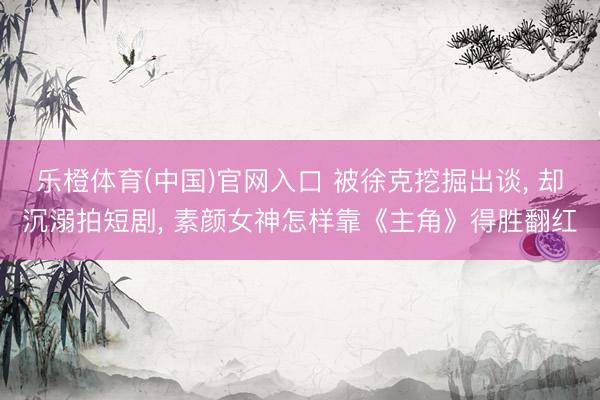 乐橙体育(中国)官网入口 被徐克挖掘出谈， 却沉溺拍短剧， 素颜女神怎样靠《主角》得胜翻红