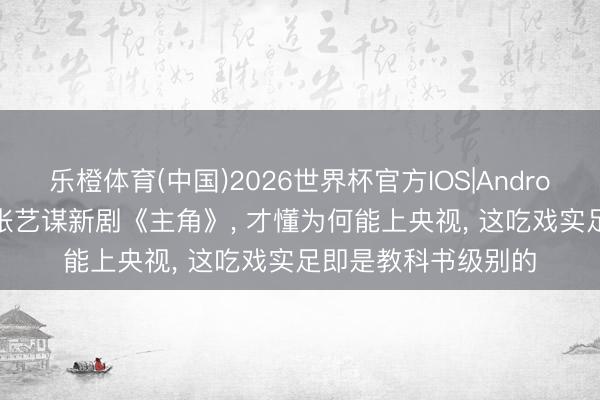 乐橙体育(中国)2026世界杯官方IOS|Android手机app下载 看张艺谋新剧《主角》， 才懂为何能上央视， 这吃戏实足即是教科书级别的