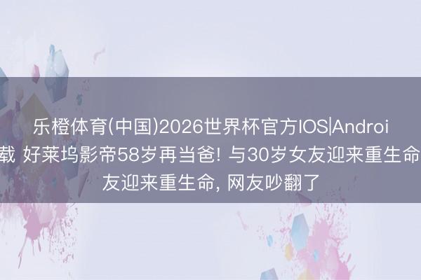 乐橙体育(中国)2026世界杯官方IOS|Android手机app下载 好莱坞影帝58岁再当爸! 与30岁女友迎来重生命， 网友吵翻了
