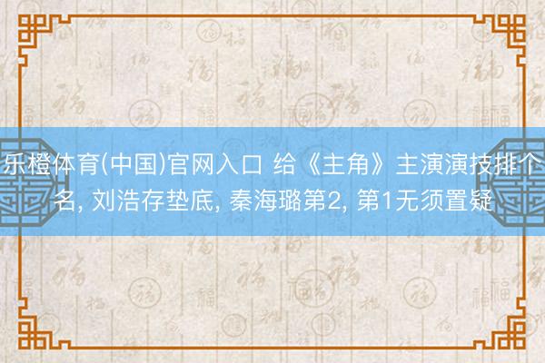 乐橙体育(中国)官网入口 给《主角》主演演技排个名, 刘浩存垫底, 秦海璐第2, 第1无须置疑