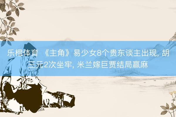 乐橙体育 《主角》易少女8个贵东谈主出现, 胡三元2次坐牢, 米兰嫁巨贾结局赢麻