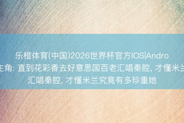 乐橙体育(中国)2026世界杯官方IOS|Android手机app下载 主角: 直到花彩香去好意思国百老汇唱秦腔， 才懂米兰究竟有多珍重她
