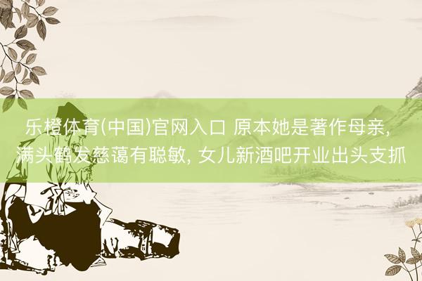 乐橙体育(中国)官网入口 原本她是著作母亲， 满头鹤发慈蔼有聪敏， 女儿新酒吧开业出头支抓