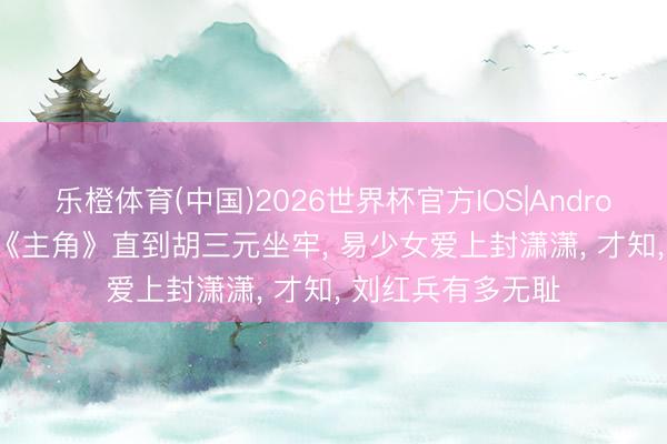 乐橙体育(中国)2026世界杯官方IOS|Android手机app下载 《主角》直到胡三元坐牢， 易少女爱上封潇潇， 才知， 刘红兵有多无耻