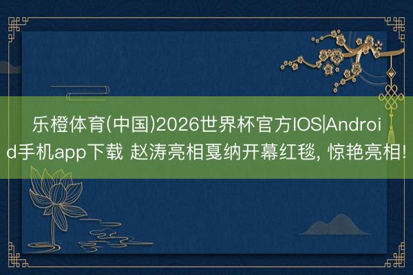 乐橙体育(中国)2026世界杯官方IOS|Android手机app下载 赵涛亮相戛纳开幕红毯， 惊艳亮相!