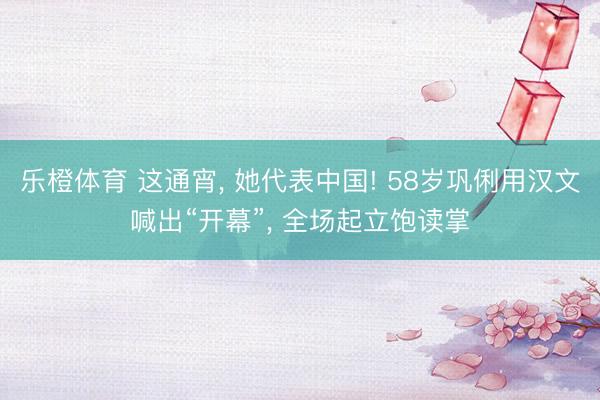 乐橙体育 这通宵， 她代表中国! 58岁巩俐用汉文喊出“开幕”， 全场起立饱读掌