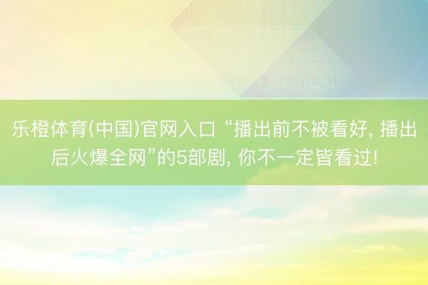 乐橙体育(中国)官网入口 “播出前不被看好， 播出后火爆全网”的5部剧， 你不一定皆看过!