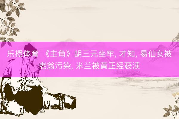 乐橙体育 《主角》胡三元坐牢， 才知， 易仙女被老翁污染， 米兰被黄正经亵渎