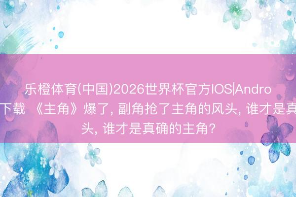 乐橙体育(中国)2026世界杯官方IOS|Android手机app下载 《主角》爆了， 副角抢了主角的风头， 谁才是真确的主角?