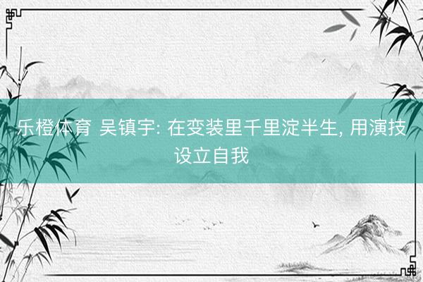 乐橙体育 吴镇宇: 在变装里千里淀半生， 用演技设立自我