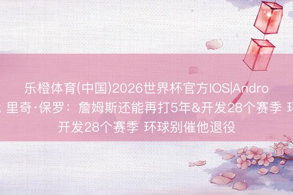 乐橙体育(中国)2026世界杯官方IOS|Android手机app下载 里奇·保罗：詹姆斯还能再打5年&开发28个赛季 环球别催他退役