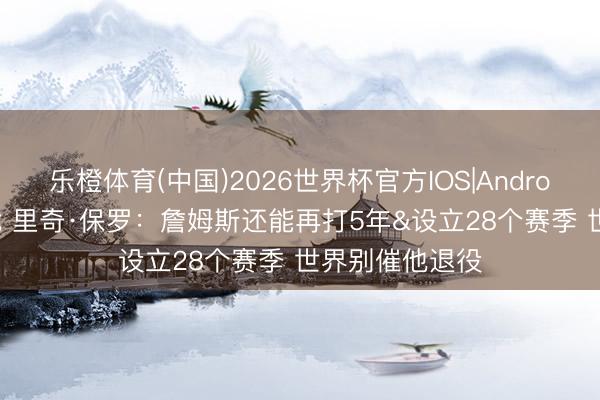乐橙体育(中国)2026世界杯官方IOS|Android手机app下载 里奇·保罗：詹姆斯还能再打5年&设立28个赛季 世界别催他退役