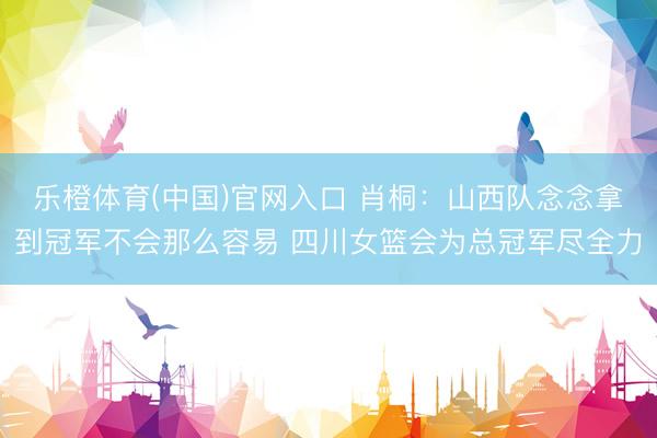 乐橙体育(中国)官网入口 肖桐：山西队念念拿到冠军不会那么容易 四川女篮会为总冠军尽全力